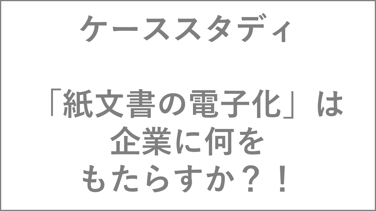 ケーススタディ 「紙文書の電子化」は企業に何をもたらすか？！