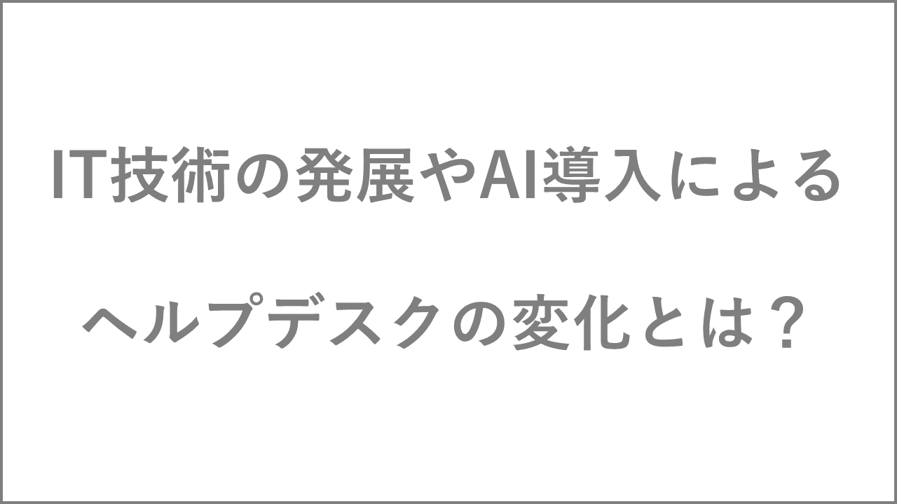 IT技術の発展やAI導入による、ヘルプデスクの変化とは？